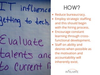 Reduce bureaucracy.
Employ strategic staffing
and this should begin
with the hiring process.
Encourage constant
learning through cross-
functional development.
Staff on ability and
desires when possible as
the motivation and
accountability will
inherently exist.
HOW?
 