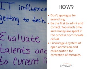 Don't apologize for
everything.
Be the first to admit and
correct. Too much time
and money are spent in
the process of corporate
denial.
Encourage a system of
open admission and
collaboration for
correction of mistakes.
HOW?
 