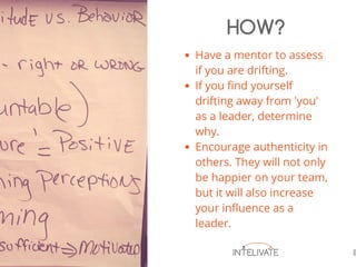 Have a mentor to assess
if you are drifting.
If you find yourself
drifting away from 'you'
as a leader, determine
why.
Encourage authenticity in
others. They will not only
be happier on your team,
but it will also increase
your influence as a
leader.
HOW?
 