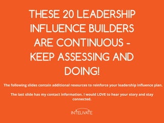 THESE 20 LEADERSHIP
INFLUENCE BUILDERS
ARE CONTINUOUS ­
KEEP ASSESSING AND
DOING!
The following slides contain additional resources to reinforce your leadership influence plan.
The last slide has my contact information. I would LOVE to hear your story and stay
connected.
 