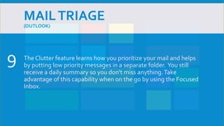MAILTRIAGE
(OUTLOOK)
The Clutter feature learns how you prioritize your mail and helps
by putting low priority messages in a separate folder. You still
receive a daily summary so you don't miss anything.Take
advantage of this capability when on the go by using the Focused
Inbox.
9
 
