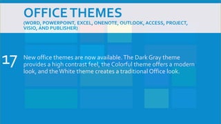 OFFICETHEMES
(WORD, POWERPOINT, EXCEL, ONENOTE, OUTLOOK, ACCESS, PROJECT,
VISIO, AND PUBLISHER)
New office themes are now available.The Dark Gray theme
provides a high contrast feel, the Colorful theme offers a modern
look, and the White theme creates a traditional Office look.
17
 