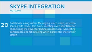 SKYPE INTEGRATION
(OUTLOOK)
Collaborate using Instant Messaging, voice, video, or screen
sharing with Skype. Join online meetings with your tablet or
phone using the Skype for Business mobile app. IM meeting
participants, and follow along when a presenter shares their
screen .
20
 