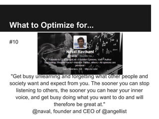 What to Optimize for...
#10
"Get busy unlearning and forgetting what other people and
society want and expect from you. The sooner you can stop
listening to others, the sooner you can hear your inner
voice, and get busy doing what you want to do and will
therefore be great at."
@naval, founder and CEO of @angellist
 