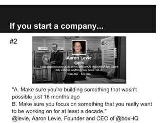 If you start a company...
#2
"A. Make sure you're building something that wasn't
possible just 18 months ago
B. Make sure you focus on something that you really want
to be working on for at least a decade."
@levie, Aaron Levie, Founder and CEO of @boxHQ
 