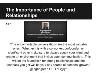 The Importance of People and
Relationships
#17
"The uncomfortable conversations are the most valuable
ones. Whether it is with a co-worker, co-founder, or
significant other make sure to always speak your mind and
create an environment that invites open communication. This
will be the foundation for strong relationships and the
feedback you get will be your key source of personal growth."
@logangreen CEO of @lyft
 