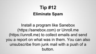 Tip #12
Eliminate Spam
Install a program like Sanebox
(https://sanebox.com) or Unroll.me
(https://unroll.me) to collect emails and send
you a report on what was in them. You can also
unsubscribe from junk mail with a push of a
button.
 