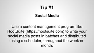 Tip #1
Social Media
Use a content management program like
HootSuite (https://hootsuite.com) to write your
social media posts in batches and distributed
using a scheduler, throughout the week or
month.
 