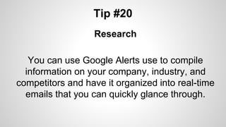 Tip #20
Research
You can use Google Alerts use to compile
information on your company, industry, and
competitors and have it organized into real-time
emails that you can quickly glance through.
 