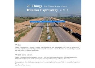 20 Things You Should Know About
Dwarka Expressway in 2015
Why?
Dwarka Expressway (a k a Northern Peripheral Road) is perhaps the most important area in NCR from the perspective of
real estate and infrastructural development. Yet most of the information available about it on the Internet is 3 years out of
date. And 3 years is a long time in real estate.
What you know
Dwarka Expressway connects Gurgaon to Dwarka. It is the third direct connection between Delhi and Gurgaon (after
NH8 and Mehrauli-Gurgaon Road), and many real estate projects have come up in this area. This is true.
Many people also think that there are major problems in completing the road because of right-of-way and land acquisition
is-
sues. This isn’t true anymore.
 