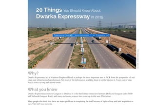 20 Things You Should Know About Dwarka Expressway in 2015
20 Things You Should Know About
Dwarka Expressway in 2015
Why?
Dwarka Expressway (a k a Northern Peripheral Road) is perhaps the most important area in NCR from the perspective of real
estate and infrastructural development. Yet most of the information available about it on the Internet is 3 years out of date.
And 3 years is a long time in real estate.
What you know
Dwarka Expressway connects Gurgaon to Dwarka. It is the third direct connection between Delhi and Gurgaon (after NH8
and Mehrauli-Gurgaon Road), and many real estate projects have come up in this area. This is true.
Many people also think that there are major problems in completing the road because of right-of-way and land acquisition is-
sues. This isn’t true anymore.
PICTUREDATEDMARCH2015
 