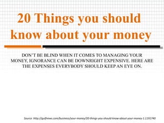 20 Things you should
know about your money
DON’T BE BLIND WHEN IT COMES TO MANAGING YOUR
MONEY, IGNORANCE CAN BE DOWNRIGHT EXPENSIVE. HERE ARE
THE EXPENSES EVERYBODY SHOULD KEEP AN EYE ON.
Source :http://gulfnews.com/business/your-money/20-things-you-should-know-about-your-money-1.1191740
 