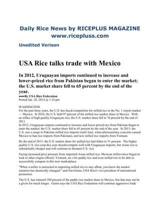 Daily Rice News by RICEPLUS MAGAZINE
www.ricepluss.com
Unedited Verison

USA Rice talks trade with Mexico
In 2012, Uruguayan imports continued to increase and
lower-priced rice from Pakistan began to enter the market;
the U.S. market share fell to 65 percent by the end of the
year.
By USA Rice Federation
Posted Jan. 20, 2014 @ 1:16 pm
WASHINGTON
For the past three years, the U.S. has faced competition for milled rice in the No. 1 export market
— Mexico. In 2010, the U.S. held 97 percent of the milled rice market share in Mexico. With
an influx of high quality Uruguayan rice, the U.S. market share fell to 76 percent by the end of
2011.
In 2012, Uruguayan imports continued to increase and lower-priced rice from Pakistan began to
enter the market; the U.S. market share fell to 65 percent by the end of the year. In 2013, the
U.S. saw a surge in Pakistan milled rice imports (until June, when phytosanitary concerns caused
Mexico to ban rice imports from Pakistan), and new milled rice imports from Vietnam.
By the end of 2013, the U.S. market share for milled rice had fallen to 51 percent. The higher
quality U.S. rice crop this year should compete well with Uruguayan imports, but Asian rice is
substantially cheaper and will continue to threaten U.S. rice.
Facing increased price pressure from imported Asian milled rice, Mexican millers have begun to
look to other origins (Brazil, Vietnam, etc.) for paddy rice and even milled rice to be able to
successfully compete in this new marketplace.
"When a miller is interested in importing milled rice to stay afloat, you know the market
situation has drastically changed," said Jim Guinn, USA Rice's vice president of international
promotion.
The U.S. has retained 100 percent of the paddy rice market share in Mexico, but that may not be
a given for much longer. Guinn says the USA Rice Federation will continue aggressive trade

 