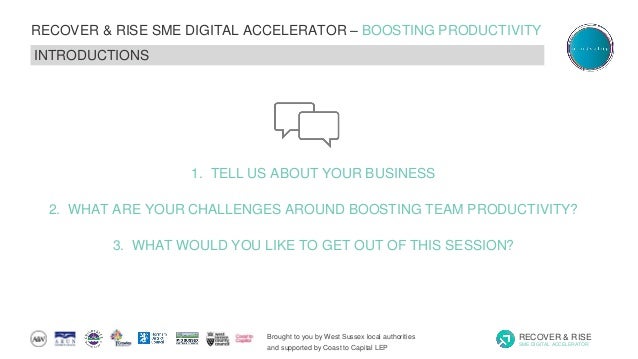 Brought to you by West Sussex local authorities
and supported by Coast to Capital LEP
RECOVER & RISE
SME DIGITAL ACCELERATOR
RECOVER & RISE SME DIGITAL ACCELERATOR – BOOSTING PRODUCTIVITY
INTRODUCTIONS
1. TELL US ABOUT YOUR BUSINESS
2. WHAT ARE YOUR CHALLENGES AROUND BOOSTING TEAM PRODUCTIVITY?
3. WHAT WOULD YOU LIKE TO GET OUT OF THIS SESSION?
 