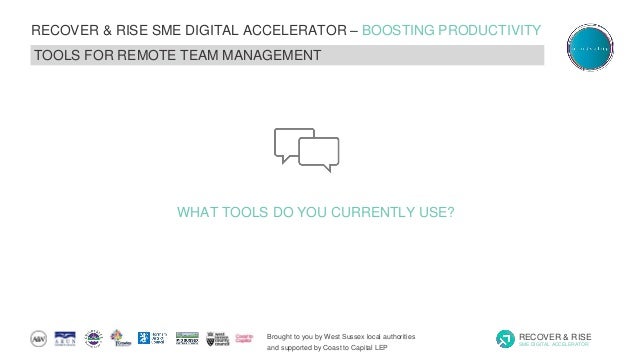 Brought to you by West Sussex local authorities
and supported by Coast to Capital LEP
RECOVER & RISE
SME DIGITAL ACCELERATOR
RECOVER & RISE SME DIGITAL ACCELERATOR – BOOSTING PRODUCTIVITY
TOOLS FOR REMOTE TEAM MANAGEMENT
WHAT TOOLS DO YOU CURRENTLY USE?
 