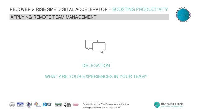 Brought to you by West Sussex local authorities
and supported by Coast to Capital LEP
RECOVER & RISE
SME DIGITAL ACCELERATOR
RECOVER & RISE SME DIGITAL ACCELERATOR – BOOSTING PRODUCTIVITY
APPLYING REMOTE TEAM MANAGEMENT
DELEGATION
WHAT ARE YOUR EXPERIENCES IN YOUR TEAM?
 