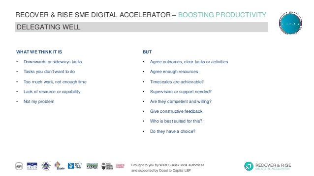 Brought to you by West Sussex local authorities
and supported by Coast to Capital LEP
RECOVER & RISE
SME DIGITAL ACCELERATOR
RECOVER & RISE SME DIGITAL ACCELERATOR – BOOSTING PRODUCTIVITY
DELEGATING WELL
WHAT WE THINK IT IS
• Downwards or sideways tasks
• Tasks you don’t want to do
• Too much work, not enough time
• Lack of resource or capability
• Not my problem
BUT
• Agree outcomes, clear tasks or activities
• Agree enough resources
• Timescales are achievable?
• Supervision or support needed?
• Are they competent and willing?
• Give constructive feedback
• Who is best suited for this?
• Do they have a choice?
 