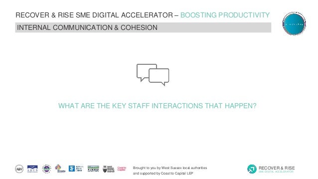 Brought to you by West Sussex local authorities
and supported by Coast to Capital LEP
RECOVER & RISE
SME DIGITAL ACCELERATOR
RECOVER & RISE SME DIGITAL ACCELERATOR – BOOSTING PRODUCTIVITY
INTERNAL COMMUNICATION & COHESION
WHAT ARE THE KEY STAFF INTERACTIONS THAT HAPPEN?
 