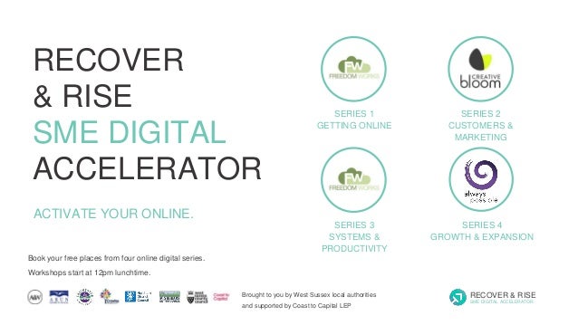 SERIES 1
GETTING ONLINE
SERIES 2
CUSTOMERS &
MARKETING
SERIES 3
SYSTEMS &
PRODUCTIVITY
SERIES 4
GROWTH & EXPANSION
Book your free places from four online digital series.
Workshops start at 12pm lunchtime.
ACTIVATE YOUR ONLINE.
Brought to you by West Sussex local authorities
and supported by Coast to Capital LEP
RECOVER & RISE
SME DIGITAL ACCELERATOR
RECOVER
& RISE
SME DIGITAL
ACCELERATOR
 