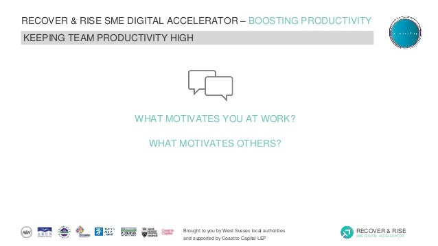 Brought to you by West Sussex local authorities
and supported by Coast to Capital LEP
RECOVER & RISE
SME DIGITAL ACCELERATOR
RECOVER & RISE SME DIGITAL ACCELERATOR – BOOSTING PRODUCTIVITY
KEEPING TEAM PRODUCTIVITY HIGH
WHAT MOTIVATES YOU AT WORK?
WHAT MOTIVATES OTHERS?
 