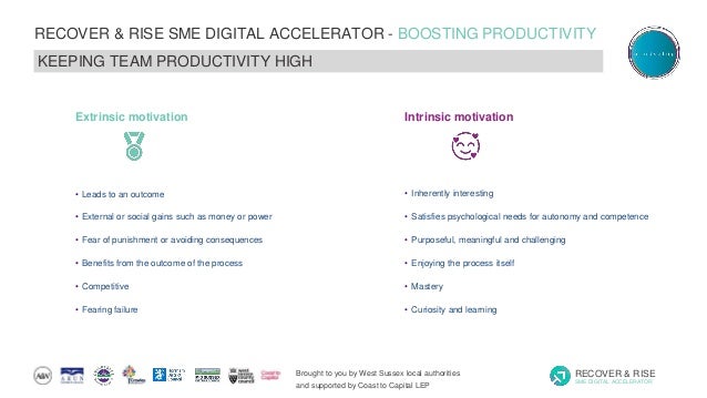 Brought to you by West Sussex local authorities
and supported by Coast to Capital LEP
RECOVER & RISE
SME DIGITAL ACCELERATOR
RECOVER & RISE SME DIGITAL ACCELERATOR - BOOSTING PRODUCTIVITY
KEEPING TEAM PRODUCTIVITY HIGH
• Inherently interesting
• Satisfies psychological needs for autonomy and competence
• Purposeful, meaningful and challenging
• Enjoying the process itself
• Mastery
• Curiosity and learning
Intrinsic motivation
• Leads to an outcome
• External or social gains such as money or power
• Fear of punishment or avoiding consequences
• Benefits from the outcome of the process
• Competitive
• Fearing failure
Extrinsic motivation
 