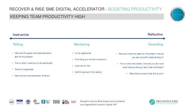 Brought to you by West Sussex local authorities
and supported by Coast to Capital LEP
RECOVER & RISE
SME DIGITAL ACCELERATOR
RECOVER & RISE SME DIGITAL ACCELERATOR - BOOSTING PRODUCTIVITY
KEEPING TEAM PRODUCTIVITY HIGH
Telling Mentoring Coaching
• Here are the goals and implementation
plan for this project
• This is what I need you to do specifically
• This isn’t negotiable
• Here are the consequences of failure
• In my experience
• One thing you should consider is…
• Look out for this
• Call this person X for advice
• Now you know the goals for the project, how do
you see yourself implementing it?
• You’ve done this before, how did you do it and
what lessons did you learn that could help?
• What does success look like to you?
Instructive Reflective
 