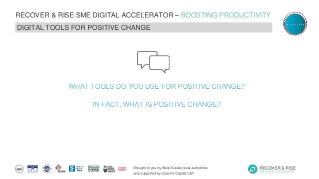 Brought to you by West Sussex local authorities
and supported by Coast to Capital LEP
RECOVER & RISE
SME DIGITAL ACCELERATOR
RECOVER & RISE SME DIGITAL ACCELERATOR – BOOSTING PRODUCTIVITY
DIGITAL TOOLS FOR POSITIVE CHANGE
WHAT TOOLS DO YOU USE FOR POSITIVE CHANGE?
IN FACT, WHAT IS POSITIVE CHANGE?
 