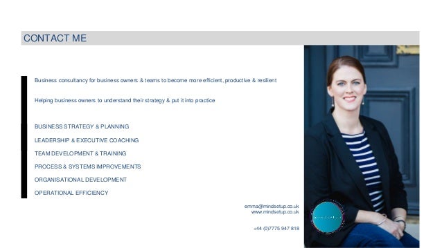 Business consultancy for business owners & teams to become more efficient, productive & resilient
Helping business owners to understand their strategy & put it into practice
BUSINESS STRATEGY & PLANNING
LEADERSHIP & EXECUTIVE COACHING
TEAM DEVELOPMENT & TRAINING
PROCESS & SYSTEMS IMPROVEMENTS
ORGANISATIONAL DEVELOPMENT
OPERATIONAL EFFICIENCY
CONTACT ME
emma@mindsetup.co.uk
www.mindsetup.co.uk
+44 (0)7775 947 818
 