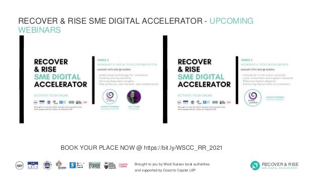 Brought to you by West Sussex local authorities
and supported by Coast to Capital LEP
RECOVER & RISE
SME DIGITAL ACCELERATOR
RECOVER & RISE SME DIGITAL ACCELERATOR - UPCOMING
WEBINARS
BOOK YOUR PLACE NOW @ https://bit.ly/WSCC_RR_2021
 