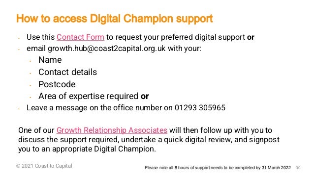 ©2018 GET Consultants 30
© 2021 Coast to Capital
• Use this Contact Form to request your preferred digital support or
• email growth.hub@coast2capital.org.uk with your:
• Name
• Contact details
• Postcode
• Area of expertise required or
• Leave a message on the office number on 01293 305965
One of our Growth Relationship Associates will then follow up with you to
discuss the support required, undertake a quick digital review, and signpost
you to an appropriate Digital Champion.
How to access Digital Champion support
Please note all 8 hours of support needs to be completed by 31 March 2022
 