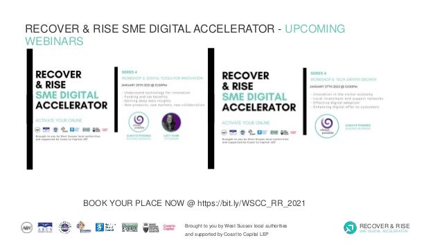 Brought to you by West Sussex local authorities
and supported by Coast to Capital LEP
RECOVER & RISE
SME DIGITAL ACCELERATOR
RECOVER & RISE SME DIGITAL ACCELERATOR - UPCOMING
WEBINARS
BOOK YOUR PLACE NOW @ https://bit.ly/WSCC_RR_2021
 