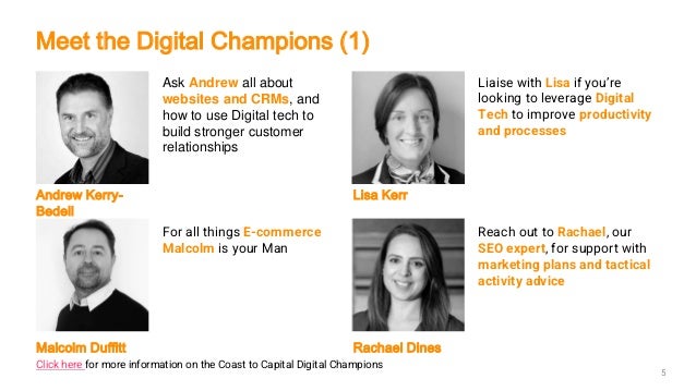 Ask Andrew all about
websites and CRMs, and
how to use Digital tech to
build stronger customer
relationships
Liaise with Lisa if you’re
looking to leverage Digital
Tech to improve productivity
and processes
Andrew Kerry-
Bedell
Lisa Kerr
For all things E-commerce
Malcolm is your Man
Reach out to Rachael, our
SEO expert, for support with
marketing plans and tactical
activity advice
Malcolm Duffitt Rachael Dines
5
Meet the Digital Champions (1)
Click here for more information on the Coast to Capital Digital Champions
 