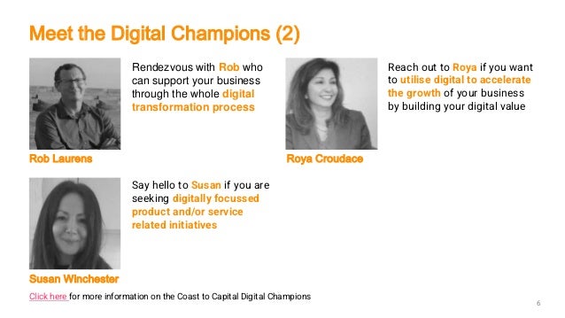 Rendezvous with Rob who
can support your business
through the whole digital
transformation process
Reach out to Roya if you want
to utilise digital to accelerate
the growth of your business
by building your digital value
Rob Laurens Roya Croudace
Say hello to Susan if you are
seeking digitally focussed
product and/or service
related initiatives
Susan Winchester
6
Meet the Digital Champions (2)
Click here for more information on the Coast to Capital Digital Champions
 