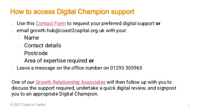 ©2018 GET Consultants 7
© 2021 Coast to Capital
• Use this Contact Form to request your preferred digital support or
• email growth.hub@coast2capital.org.uk with your:
• Name
• Contact details
• Postcode
• Area of expertise required or
• Leave a message on the office number on 01293 305965
One of our Growth Relationship Associates will then follow up with you to
discuss the support required, undertake a quick digital review, and signpost
you to an appropriate Digital Champion.
How to access Digital Champion support
 