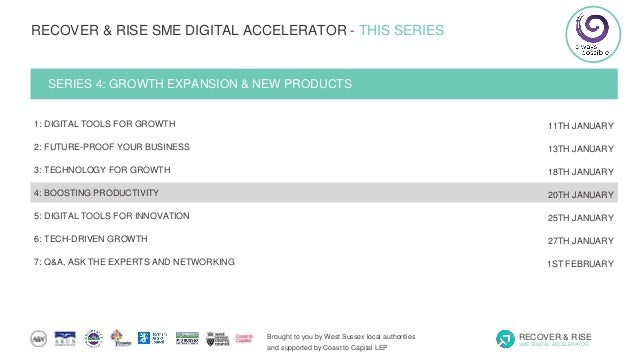 Brought to you by West Sussex local authorities
and supported by Coast to Capital LEP
RECOVER & RISE
SME DIGITAL ACCELERATOR
RECOVER & RISE SME DIGITAL ACCELERATOR - THIS SERIES
SERIES 4: GROWTH EXPANSION & NEW PRODUCTS
1: DIGITAL TOOLS FOR GROWTH
2: FUTURE-PROOF YOUR BUSINESS
3: TECHNOLOGY FOR GROWTH
4: BOOSTING PRODUCTIVITY
5: DIGITAL TOOLS FOR INNOVATION
6: TECH-DRIVEN GROWTH
7: Q&A, ASK THE EXPERTS AND NETWORKING
11TH JANUARY
13TH JANUARY
18TH JANUARY
20TH JANUARY
25TH JANUARY
27TH JANUARY
1ST FEBRUARY
 