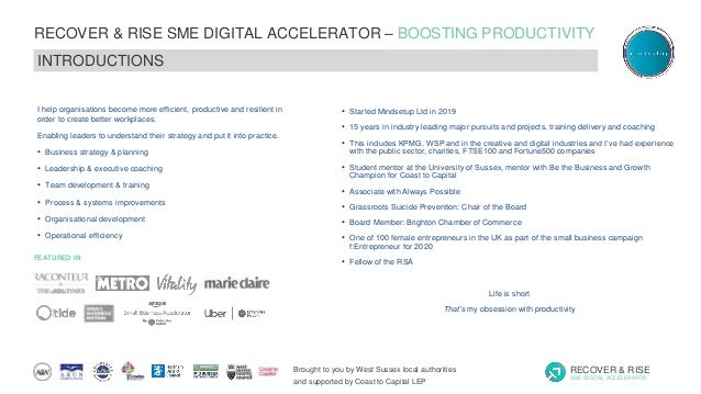 Brought to you by West Sussex local authorities
and supported by Coast to Capital LEP
RECOVER & RISE
SME DIGITAL ACCELERATOR
RECOVER & RISE SME DIGITAL ACCELERATOR – BOOSTING PRODUCTIVITY
SERIES 4: GROWTH EXPANSION & NEW PRODUCTS
INTRODUCTIONS
FEATURED IN
I help organisations become more efficient, productive and resilient in
order to create better workplaces.
Enabling leaders to understand their strategy and put it into practice.
• Business strategy & planning
• Leadership & executive coaching
• Team development & training
• Process & systems improvements
• Organisational development
• Operational efficiency
• Started Mindsetup Ltd in 2019
• 15 years in industry leading major pursuits and projects, training delivery and coaching
• This includes KPMG, WSP and in the creative and digital industries and I’ve had experience
with the public sector, charities, FTSE100 and Fortune500 companies
• Student mentor at the University of Sussex, mentor with Be the Business and Growth
Champion for Coast to Capital
• Associate with Always Possible
• Grassroots Suicide Prevention: Chair of the Board
• Board Member: Brighton Chamber of Commerce
• One of 100 female entrepreneurs in the UK as part of the small business campaign
f:Entrepreneur for 2020
• Fellow of the RSA
Life is short
That’s my obsession with productivity
 