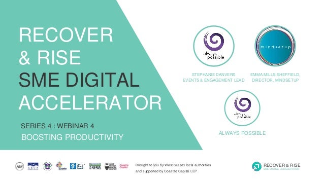 Brought to you by West Sussex local authorities
and supported by Coast to Capital LEP
RECOVER & RISE
SME DIGITAL ACCELERATOR
SERIES 4 : WEBINAR 4
BOOSTING PRODUCTIVITY
RECOVER
& RISE
SME DIGITAL
ACCELERATOR
STEPHANIE DANVERS
EVENTS & ENGAGEMENT LEAD
ALWAYS POSSIBLE
EMMA MILLS-SHEFFIELD,
DIRECTOR, MINDSETUP
 