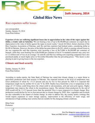 2oth January, 2014

Global Rice News
Rice exporters suffer losses
=

our correspondent
Sunday, January 19, 2014
From Print Edition

Exporters of rice are suffering significant losses due to appreciation in the value of the rupee against the
dollar, a trader said on Saturday.―We are bearing a loss of up to Rs100,000 per container on export due to
depreciation in the value of dollar against the rupee in recent weeks,‖ Jawed Ali Ghori, former chairman of the
Rice Exporters Association of Pakistan, said. He said that exporters had booked orders, considering dollar at
Rs108 in Pakistan. However, the price of the dollar has gone down to Rs105, which is causing colossal losses to
the rice exporters.He said that exporters were incurring a loss of Rs75,000 to Rs100,000 per container of
basmati, while they were booking loss of Rs30,000 per container of Irri-6.―A standard container may carry two
to 2.2 million tons of rice on an average,‖ he said.He said that rice milling-cum-exporting companies have also
purchased paddy at much higher price in November-December than the prevailing prices. ―This factor is also
playing its part in giving losses to the rice exporters.

Climate and food security
Sunday, January 19, 2014
From Print Edition

According to media reports, the State Bank of Pakistan has stated that climate change is a major threat to
agriculture production and food security in Pakistan. The expected increase in the level of temperature may
lower production of wheat by 1.5-2.5 percent and rice by two to four percent by 2020. It is expected that
temperature might rise by another 0.6 to one °C by 2030. Studies have found that a rise in temperature in the
range of 1-5 Celsius could bring down the wheat yield in sub-mountains, arid and semi-arid regions. Higher
temperature may improve the wheat in the mountainous region. The national wheat production by the end of
2020 would still be 1.5-2.5 percent lower than the potential. Rice is more responsive to climate change. Rice
production would decline by two to four percent due to climate change by 2020. Also, vegetables and livestock
are also vulnerable to the impact of climate change. In order to address this, the country needs a strategy that
would require expansion in water storage capacity, improvement in the efficiency of water usage, and
introduction of high yielding crop varieties that are suitable for the changing climate conditions.
Khan Faraz
Peshawar

1
Rice Plus Magazine www.ricepluss.com
News and R&D Section mujajhid.riceplus@gmail.com
Cell # 92 321 369 2874

 