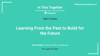 In This Together
Learning From the Past to Build for
the Future
Chris Haddow, Head of Sales at Swapcard
hello@salesimpactacademy.co.uk
Sales Teams
Live 4pm UK Time
A live broadcast series in partnership with:
 