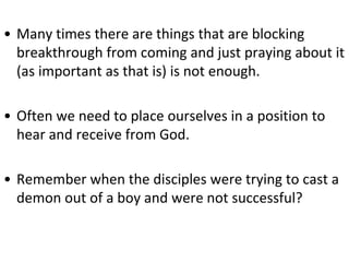 • Many times there are things that are blocking
breakthrough from coming and just praying about it
(as important as that is) is not enough.
• Often we need to place ourselves in a position to
hear and receive from God.
• Remember when the disciples were trying to cast a
demon out of a boy and were not successful?
 
