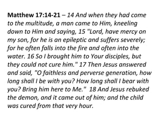 Matthew 17:14-21 – 14 And when they had come
to the multitude, a man came to Him, kneeling
down to Him and saying, 15 "Lord, have mercy on
my son, for he is an epileptic and suffers severely;
for he often falls into the fire and often into the
water. 16 So I brought him to Your disciples, but
they could not cure him." 17 Then Jesus answered
and said, "O faithless and perverse generation, how
long shall I be with you? How long shall I bear with
you? Bring him here to Me." 18 And Jesus rebuked
the demon, and it came out of him; and the child
was cured from that very hour.
 