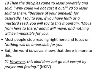 19 Then the disciples came to Jesus privately and
said, "Why could we not cast it out?" 20 So Jesus
said to them, "Because of your unbelief; for
assuredly, I say to you, if you have faith as a
mustard seed, you will say to this mountain, 'Move
from here to there,' and it will move; and nothing
will be impossible for you.
• Most people stop reading right here and focus on
Nothing will be impossible for you.
• But, the word however shows that there is more to
this.
21 However, this kind does not go out except by
prayer and fasting." (NKJV)
 