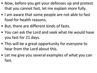 • Now, before you get your defenses up and protest
that you cannot fast, let me explain more fully.
• I am aware that some people are not able to fast
food for health reasons.
• But, there are different kinds of fasts.
• You can ask the Lord and seek what He would have
you fast for 21 days.
• This will be a great opportunity for everyone to
hear from the Lord about this.
• Let me give you several examples of what you can
fast.
 
