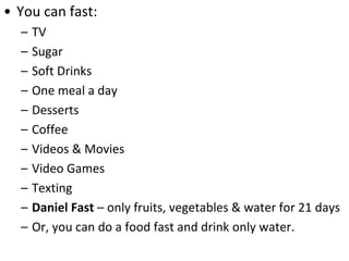 • You can fast:
– TV
– Sugar
– Soft Drinks
– One meal a day
– Desserts
– Coffee
– Videos & Movies
– Video Games
– Texting
– Daniel Fast – only fruits, vegetables & water for 21 days
– Or, you can do a food fast and drink only water.
 