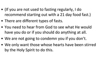 • (If you are not used to fasting regularly, I do
recommend starting out with a 21 day food fast.)
• There are different types of fasts.
• You need to hear from God to see what He would
have you do or if you should do anything at all.
• We are not going to condemn you if you don’t.
• We only want those whose hearts have been stirred
by the Holy Spirit to do this.
 