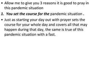 • Allow me to give you 3 reasons it is good to pray in
this pandemic situation
1. You set the course for the pandemic situation .
• Just as starting your day out with prayer sets the
course for your whole day and covers all that may
happen during that day, the same is true of this
pandemic situation with a fast.
 