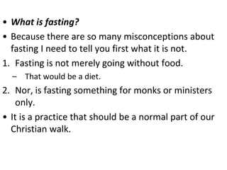 • What is fasting?
• Because there are so many misconceptions about
fasting I need to tell you first what it is not.
1. Fasting is not merely going without food.
– That would be a diet.
2. Nor, is fasting something for monks or ministers
only.
• It is a practice that should be a normal part of our
Christian walk.
 