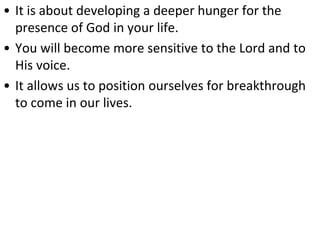 • It is about developing a deeper hunger for the
presence of God in your life.
• You will become more sensitive to the Lord and to
His voice.
• It allows us to position ourselves for breakthrough
to come in our lives.
 