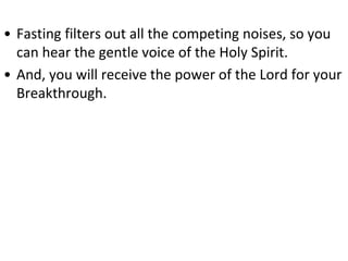 • Fasting filters out all the competing noises, so you
can hear the gentle voice of the Holy Spirit.
• And, you will receive the power of the Lord for your
Breakthrough.
 