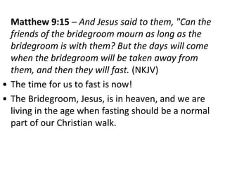 Matthew 9:15 – And Jesus said to them, "Can the
friends of the bridegroom mourn as long as the
bridegroom is with them? But the days will come
when the bridegroom will be taken away from
them, and then they will fast. (NKJV)
• The time for us to fast is now!
• The Bridegroom, Jesus, is in heaven, and we are
living in the age when fasting should be a normal
part of our Christian walk.
 